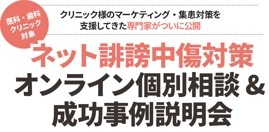 クリニック様のマーケティング・集患対策を支援してきた専門家がついに公開
            医科・歯科クリニック対象 ネット誹謗中傷対策オンライン個別相談 & 成功事例説明会